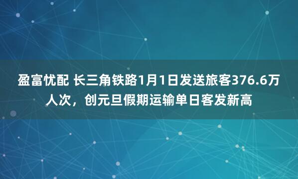 盈富忧配 长三角铁路1月1日发送旅客376.6万人次，创元旦假期运输单日客发新高