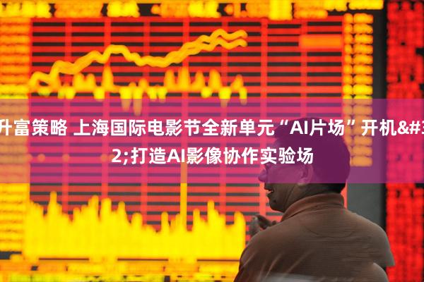 升富策略 上海国际电影节全新单元“AI片场”开机 打造AI影像协作实验场