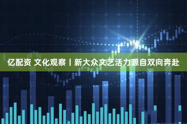 亿配资 文化观察丨新大众文艺活力源自双向奔赴