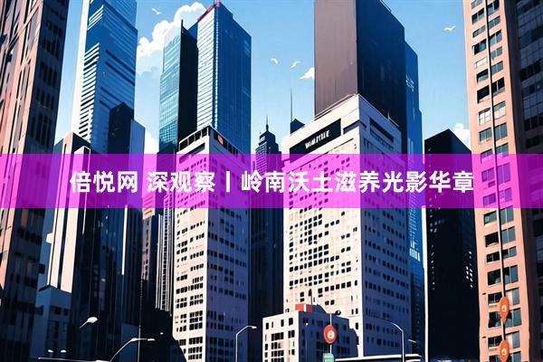 倍悦网 深观察丨岭南沃土滋养光影华章